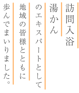 訪問入浴、湯かんのエキスパートとして地域の皆様とともに歩んでまいりました。